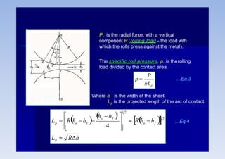Pr is the radial force, with a vertical
component P (rolling load - the load with
which the rolls press against the metal).
The specific roll pressure, p, is therolling
load divided by the contact area.
P
bLp
p  …Eq.3
Where b is the width of the sheet.
Lp is the projected length of the arc of contact.
o f
o f
f
p o
Lp  Rh
 Rh  h 





 h  h 
L  R h  h  1 2
1 2
2
4
…Eq.4
 