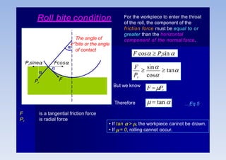 Roll bite condition For the workpiece to enter the throat
of the roll, the component of the
friction force must be equal to or
greater than the horizontal
component of the normal force.
F cos  Prsin 
Pr cos
F

sin  tan
But we know
F Pr
  tan 
Therefore
F
Fcos

Prsine

Pr
F
Pr
is a tangential friction force
is radial force
…Eq.5
• If tan  > , the workpiece cannot be drawn.
• If  = 0, rolling cannot occur.
The angle of

bite or the angle
of contact
 