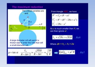 From triangle ABC, we have
L2
L2
R2
p
p
p
 R2
 (R2
 2Ra  a2
)
 2Ra  a2
 L2
 (R  a)2
As a is much smaller than R, we
can then ignore a2.
Lp  2Ra  Rh
Where h = ho – hf = 2a
…Eq.6
a
h
B
Lp

R-a
C
D
vo
ho
The critical variables are
Lp and h
A
R
A large diameter roll will permit a
thicker slab to enter the rolls than will
a small-diameter roll.
h
R


Rh
R  h/
2
Lp
R  h / 2
  tan 

…Eq.7
max
 2
R
h
The maximum reduction
 