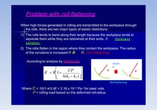 Problem with roll flattening
When high forces generated in rolling are transmitted to the workpiece through
the rolls, there are two major types of elastic distortions:
1) The rolls tends to bend along their length because the workpiece tends to
separate them while they are restrained at their ends.  thickness
variation.
2) The rolls flatten in the region where they contact the workpiece. The radius
of the curvature is increased R  R’. (roll flattening)
According to analysis by Hitchcock,

 
b(ho  hf )
CP'
 R1

R' R R ‘
Roll flattening
Where C = 16(1-2)/E = 2.16 x 10-11 Pa-1 for steel rolls.
P’ = rolling load based on the deformed rollradius.
Rolllin
g
 