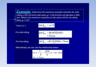 Example: Determine the maximum possible reduction for cold-
rolling a 300 mm-thick slab when  = 0.08 and the roll diameter is 600
mm. What is the maximum reduction on the same mill for hot rolling
when  = 0.5?
From Eq.7,  2
R
hmax
 0.082
300
1.92mm
hmax
For cold-rolling
For hot-rolling hmax  0.5 300 75mm
2
Alternatively, we can use the relationship below
sin  
Lp

Rh
,  tan1

R R
h  1.92mm
 
