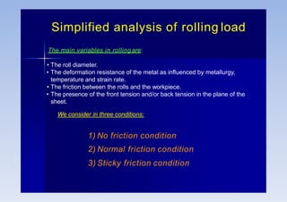 Simplified analysis of rolling load
The main variables in rolling are:
• The roll diameter.
• The deformation resistance of the metal as influenced by metallurgy,
temperature and strain rate.
• The friction between the rolls and the workpiece.
• The presence of the front tension and/or back tension in the plane of the
sheet.
We consider in three conditions:
1) No friction condition
2) Normal friction condition
3) Sticky friction condition
 