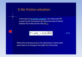 In the case of no friction situation, the rolling load (P)
is given by the roll pressure (p) times the area of contact
between the metal and the rolls (bLp).
o
p
'
P  pbL   b Rh
Where the roll pressure (p) is the yield stress in plane strain
when there is no change in the width (b) of the sheet.
…Eq.8
1) No friction situation
 