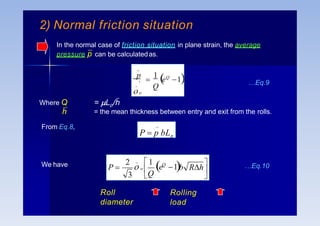_
Q
p

1
eQ
1
_ '
 o
…Eq.9
_
P  p bLp


b Rh

Q
P  Q
2  1
3
_
 o  e 1
We have …Eq.10
Roll
diameter
Rolling
load
Where Q
h
From Eq.8,
= Lp/h
= the mean thickness between entry and exit from the rolls.
2) Normal friction situation
In the normal case of friction situation in plane strain, the average
pressure p can be calculatedas.
 