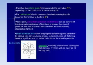 •Therefore the rolling load P increases with the roll radius R1/2,
depending on the contribution from the friction hill.
•The rolling load also increases as the sheet entering the rolls
becomes thinner (due to the term eQ).
•At one point, no further reduction in thickness can be achievedif
the deformation resistance of the sheet is greater than the roll
pressure. The rolls in contact with the sheet are both severely
elastically deformed.
•Small-diameter rolls which are properly stiffened against deflection
by backup rolls can produce a greater reduction before roll flattening
become significant and no further reduction of the sheet is possible.
Backup rolls
Example: the rolling of aluminium cooking foil.
Roll diameter < 10 mm with as many as 18
backing rolls.
 