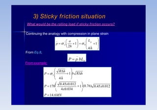 _
P  p bLp
From Eq.8,
What would be the rolling load if sticky friction occurs?
Continuing the analogy with compression in plane strain



 



 
1
_
'
0
_
 4h 
L
a
2h
p
'
o 1 
p  
0.45x0.012
4x0.034
_
'
P  14.6MN
1

 0.45x0.012


(0.76)
P 170



o

 4h 
 

1 b Rh
Rh
P  
3) Sticky friction situation
From example;
 
