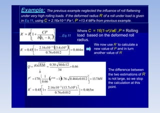 Example: The previous example neglected the influence of roll flattening
under very high rolling loads. If the deformed radius R’ of a roll under load is given
in Eq.11, using C = 2.16x10-11 Pa-1, P’ =13.4 MPa from previous example.


 
bho  hf
CP'
R'
 R1

…Eq.11
Where C = 16(1-2)/E ,P’ = Rolling
load based on the deformed roll
radius.
0.76x0.012
'
  0.464m



R  0.451
2.16x1011

13.4x106

We now use R’ to calculate a
new value of P’ and in turn
another value of R’
0.76x0.012
''
P''
_
h
  0.465m



R  0.451

0.66
 1

34
e0.66
1
0.76 0.464x0.012
  13.7MN
170
2.16x1011
(13.7x106
)
Q 
 Rh

0.30 464x12
0.66
The difference between
the two estimations of R’
is not large, so we stop
the calculation at this
point.
 