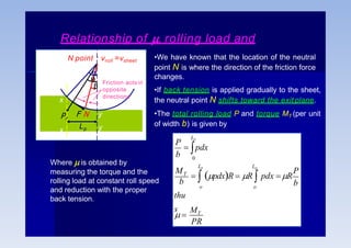 Relationship of , rolling load and
torque •We have known that the location of the neutral
point N is where the direction of the friction force
changes.
•If back tension is applied gradually to the sheet,
the neutral point N shifts toward the exit plane.
•The total rolling load P and torque MT (per unit
of width b) is given by


x
Pr
x
y
y
N point : vroll =vsheet

Friction acts in
opposite
directions
PR
P
b
b
thu
s
P
b
M
o o
T
L
L Lp
p
p
 pdx
 
MT
  pdxR  R  pdx R
0
Where  is obtained by
measuring the torque and the
rolling load at constant roll speed
and reduction with the proper
back tension.
F N
Lp
 