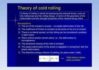 Theory of cold rolling
A theory of rolling is aimed at expressing the external forces, such as
the rolling load and the rolling torque, in terms of the geometry of the
deformation and the strength properties of the material being rolled.
Assumptions
1) The arc of the contact is circular – no elastic deformation of the roll.
2) The coefficient of friction is constant at all points on the arc of contact.
3) There is no lateral spread, so that rolling can be considered a problem
in plain strain.
4) Plane vertical section remain plane: i.e., the deformation is
homogeneous.
5) The peripheral velocity of the rolls is constant
6) The elastic deformation of the sheet is negligible in comparison with the
plastic deformation.
7) The distortion-energy criterion of yielding, for plane strain, holds.
3
1
'
o
o
2

3

   Yield stress in plane
strain condition
 
