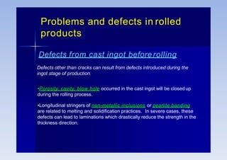 Problems and defects in rolled
products
Defects from cast ingot beforerolling
Defects other than cracks can result from defects introduced during the
ingot stage of production.
•Porosity, cavity, blow hole occurred in the cast ingot will be closedup
during the rolling process.
•Longitudinal stringers of non-metallic inclusions or pearlite banding
are related to melting and solidification practices. In severe cases, these
defects can lead to laminations which drastically reduce the strength in the
thickness direction.
 