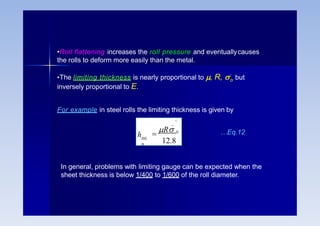 •Roll flattening increases the roll pressure and eventuallycauses
the rolls to deform more easily than the metal.
o
•The limiting thickness is nearly proportional to , R, ’ but
inversely proportional to E.
For example in steel rolls the limiting thickness is given by
_ '
mi
n
h 
R o
12.8
…Eq.12
In general, problems with limiting gauge can be expected when the
sheet thickness is below 1/400 to 1/600 of the roll diameter.
 