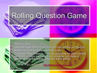 Rolling Question Game
1. Throw a dice.
2. Click the page forward according to the number on the dice.
3. Answer the question.
4. Continue. Play in teams. You can get a point for each correct
answer. More points if the answer requires more information.
EFL SMARTblog http://efllecturer.blogspot.com/
 