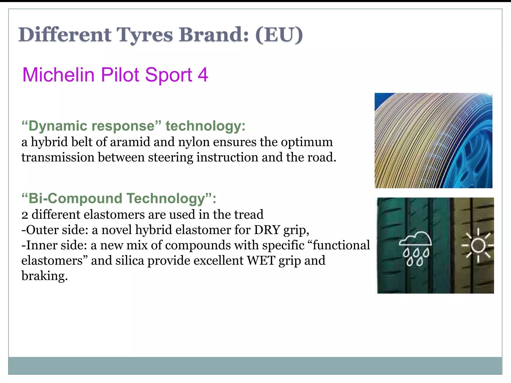 “Dynamic response” technology:
a hybrid belt of aramid and nylon ensures the optimum
transmission between steering instruction and the road.
“Bi-Compound Technology”:
2 different elastomers are used in the tread
-Outer side: a novel hybrid elastomer for DRY grip,
-Inner side: a new mix of compounds with specific “functional
elastomers” and silica provide excellent WET grip and
braking.
Michelin Pilot Sport 4
Different Tyres Brand: (EU)
 