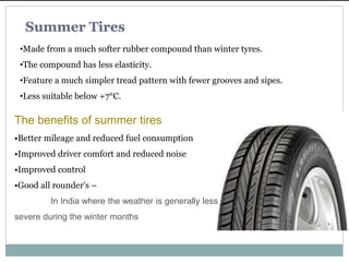 The benefits of summer tires
•Better mileage and reduced fuel consumption
•Improved driver comfort and reduced noise
•Improved control
•Good all rounder's –
In India where the weather is generally less
severe during the winter months
Summer Tires
•Made from a much softer rubber compound than winter tyres.
•The compound has less elasticity.
•Feature a much simpler tread pattern with fewer grooves and sipes.
•Less suitable below +7°C.
 
