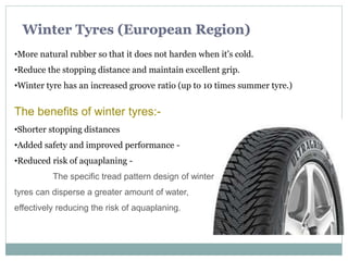 Winter Tyres (European Region)
The benefits of winter tyres:-
•Shorter stopping distances
•Added safety and improved performance -
•Reduced risk of aquaplaning -
The specific tread pattern design of winter
tyres can disperse a greater amount of water,
effectively reducing the risk of aquaplaning.
•More natural rubber so that it does not harden when it’s cold.
•Reduce the stopping distance and maintain excellent grip.
•Winter tyre has an increased groove ratio (up to 10 times summer tyre.)
 