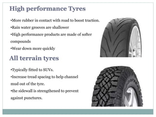 •More rubber in contact with road to boost traction.
•Rain water grooves are shallower
•High performance products are made of softer
compounds
•Wear down more quickly
High performance Tyres
•Typically fitted to SUVs.
•Increase tread spacing to help channel
mud out of the tyre.
•the sidewall is strengthened to prevent
against punctures.
All terrain tyres
 