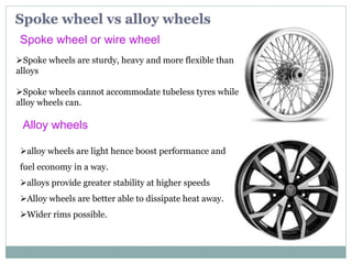 Spoke wheel vs alloy wheels
Spoke wheel or wire wheel
Spoke wheels are sturdy, heavy and more flexible than
alloys
Spoke wheels cannot accommodate tubeless tyres while
alloy wheels can.
alloy wheels are light hence boost performance and
fuel economy in a way.
alloys provide greater stability at higher speeds
Alloy wheels are better able to dissipate heat away.
Wider rims possible.
Alloy wheels
 