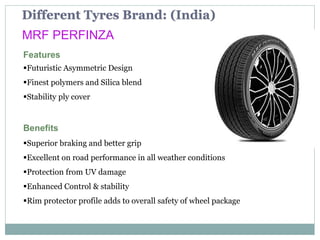 Different Tyres Brand: (India)
MRF PERFINZA
Features
Futuristic Asymmetric Design
Finest polymers and Silica blend
Stability ply cover
Benefits
Superior braking and better grip
Excellent on road performance in all weather conditions
Protection from UV damage
Enhanced Control & stability
Rim protector profile adds to overall safety of wheel package
 