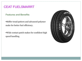 CEAT FUELSMARRT
Features and Benefits
Stiffer tread pattern and advanced polymer
make for better fuel efficiency.
Wide contact patch makes for confident high
speed handling
 