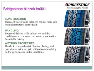 CONSTRUCTION
Increased traction and balanced control make you
feel uncomfortable on the road.
HANDLING
Improved driving skills In both wet and dry
conditions and the same traction on snow and ice
for reliable driving.
WETTING PROPERTIES
The deck reduces the risk of water planing, and
provides superior wet grip without compromising
on the performance in dry conditions.
Bridgestone blizzak lm001
 