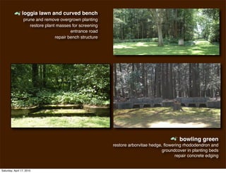 m
                 loggia lawn and curved bench
                  prune and remove overgrown planting
                     restore plant masses for screening
                                          entrance road
                                  repair bench structure




                                                                                       m
                                                                                            bowling green
                                                           restore arborvitae hedge, ﬂowering rhododendron and
                                                                                    groundcover in planting beds
                                                                                          repair concrete edging


Saturday, April 17, 2010
 