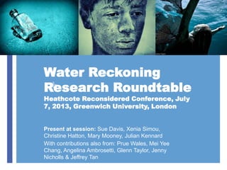 +
Water Reckoning
Research Roundtable
Heathcote Reconsidered Conference, July
7, 2013, Greenwich University, London
Present at session: Sue Davis, Xenia Simou,
Christine Hatton, Mary Mooney, Julian Kennard
With contributions also from: Prue Wales, Mei Yee
Chang, Angelina Ambrosetti, Glenn Taylor, Jenny
Nicholls & Jeffrey Tan
 
