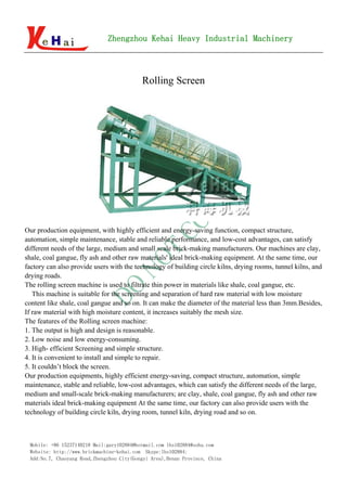 Zhengzhou Kehai Heavy Industrial Machinery
                                     d


                                           Rolling Screen




Our production equipment, with highly efficient and energy-saving function, compact structure,
automation, simple maintenance, stable and reliable performance, and low-cost advantages, can satisfy
different needs of the large, medium and small scale brick-making manufacturers. Our machines are clay,
shale, coal gangue, fly ash and other raw materials' ideal brick-making equipment. At the same time, our
factory can also provide users with the technology of building circle kilns, drying rooms, tunnel kilns, and
drying roads.
The rolling screen machine is used to filtrate thin power in materials like shale, coal gangue, etc.
   This machine is suitable for the screening and separation of hard raw material with low moisture
content like shale, coal gangue and so on. It can make the diameter of the material less than 3mm.Besides,
If raw material with high moisture content, it increases suitably the mesh size.
The features of the Rolling screen machine:
1. The output is high and design is reasonable.
2. Low noise and low energy-consuming.
3. High- efficient Screening and simple structure.
4. It is convenient to install and simple to repair.
5. It couldn’t block the screen.
Our production equipments, highly efficient energy-saving, compact structure, automation, simple
maintenance, stable and reliable, low-cost advantages, which can satisfy the different needs of the large,
medium and small-scale brick-making manufacturers; are clay, shale, coal gangue, fly ash and other raw
materials ideal brick-making equipment At the same time, our factory can also provide users with the
technology of building circle kiln, drying room, tunnel kiln, drying road and so on.



 Mobile: +86 15237140218 Mail:gary102884@hotmail.com lhs102884@sohu.com
 Website: http://www.brickmachine-kehai.com Skype:lhs102884;
 Add:No.7, Chaoyang Road,Zhengzhou City(Gongyi Area),Henan Province, China
 