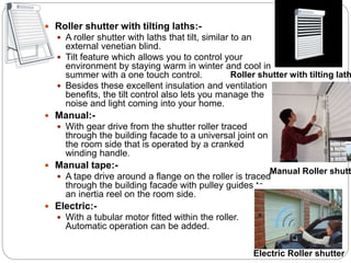  Roller shutter with tilting laths:-
 A roller shutter with laths that tilt, similar to an
external venetian blind.
 Tilt feature which allows you to control your
environment by staying warm in winter and cool in
summer with a one touch control.
 Besides these excellent insulation and ventilation
benefits, the tilt control also lets you manage the
noise and light coming into your home.
 Manual:-
 With gear drive from the shutter roller traced
through the building facade to a universal joint on
the room side that is operated by a cranked
winding handle.
 Manual tape:-
 A tape drive around a flange on the roller is traced
through the building facade with pulley guides to
an inertia reel on the room side.
 Electric:-
 With a tubular motor fitted within the roller.
Automatic operation can be added.
Roller shutter with tilting lath
Manual Roller shutt
Electric Roller shutter
 