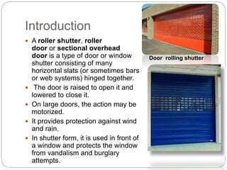 Introduction
 A roller shutter, roller
door or sectional overhead
door is a type of door or window
shutter consisting of many
horizontal slats (or sometimes bars
or web systems) hinged together.
 The door is raised to open it and
lowered to close it.
 On large doors, the action may be
motorized.
 It provides protection against wind
and rain.
 In shutter form, it is used in front of
a window and protects the window
from vandalism and burglary
attempts.
Door rolling shutter
 