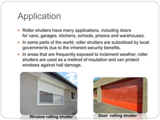 Application
 Roller shutters have many applications, including doors
for vans, garages, kitchens, schools, prisons and warehouses.
 In some parts of the world, roller shutters are subsidized by local
governments due to the inherent security benefits.
 In areas that are frequently exposed to inclement weather, roller
shutters are used as a method of insulation and can protect
windows against hail damage.
Window rolling shutter Door rolling shutter
 