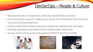 DevSecOps – People & Culture
• Break down the silo; no change here, just like the original DevOps movement
• Not aware of what is going on – likely you are not part of the “DevSecOps” team; leave your
ivory tower and build relationships
• Conduct a Value Stream Mapping exercise to optimize your delivery (rinse and repeat)
• Drill down and sketch out the details of each workflow before solutionising
• Try new checks/controls as part of the pipeline WITHOUT enforcement (initially)
 