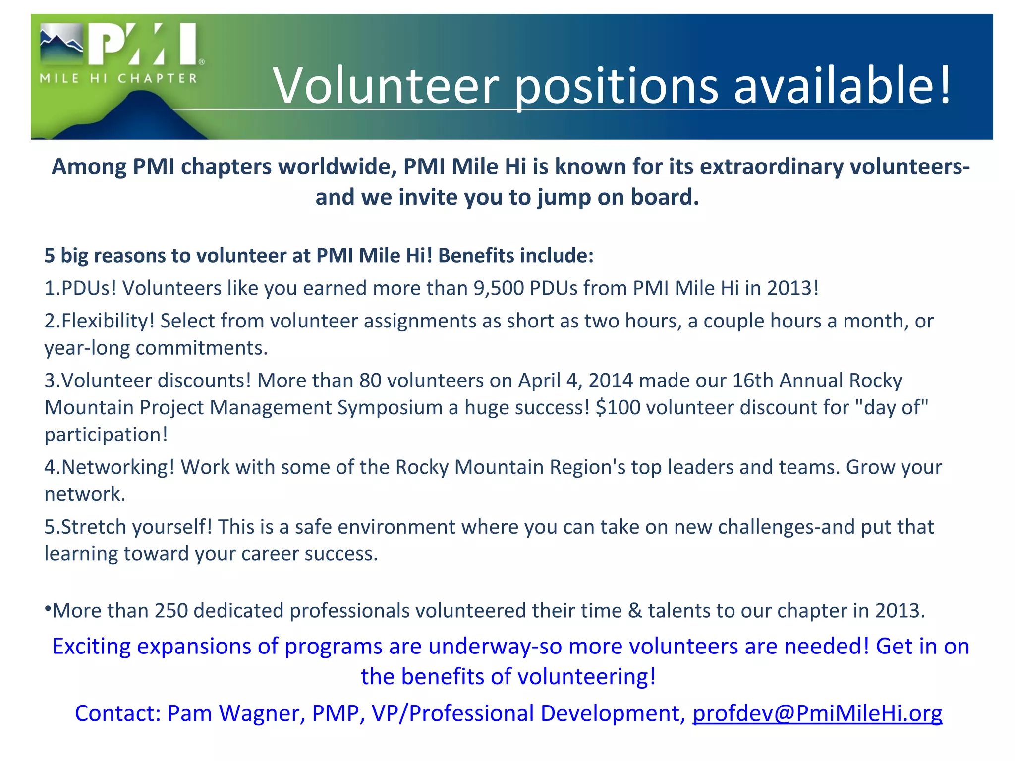 Volunteer positions available! 
Among PMI chapters worldwide, PMI Mile Hi is known for its extraordinary volunteers-and 
we invite you to jump on board. 
5 big reasons to volunteer at PMI Mile Hi! Benefits include: 
1.PDUs! Volunteers like you earned more than 9,500 PDUs from PMI Mile Hi in 2013! 
2.Flexibility! Select from volunteer assignments as short as two hours, a couple hours a month, or 
year-long commitments. 
3.Volunteer discounts! More than 80 volunteers on April 4, 2014 made our 16th Annual Rocky 
Mountain Project Management Symposium a huge success! $100 volunteer discount for "day of" 
participation! 
4.Networking! Work with some of the Rocky Mountain Region's top leaders and teams. Grow your 
network. 
5.Stretch yourself! This is a safe environment where you can take on new challenges-and put that 
learning toward your career success. 
•More than 250 dedicated professionals volunteered their time & talents to our chapter in 2013. 
Exciting expansions of programs are underway-so more volunteers are needed! Get in on 
the benefits of volunteering! 
Contact: Pam Wagner, PMP, VP/Professional Development, profdev@PmiMileHi.org 
 