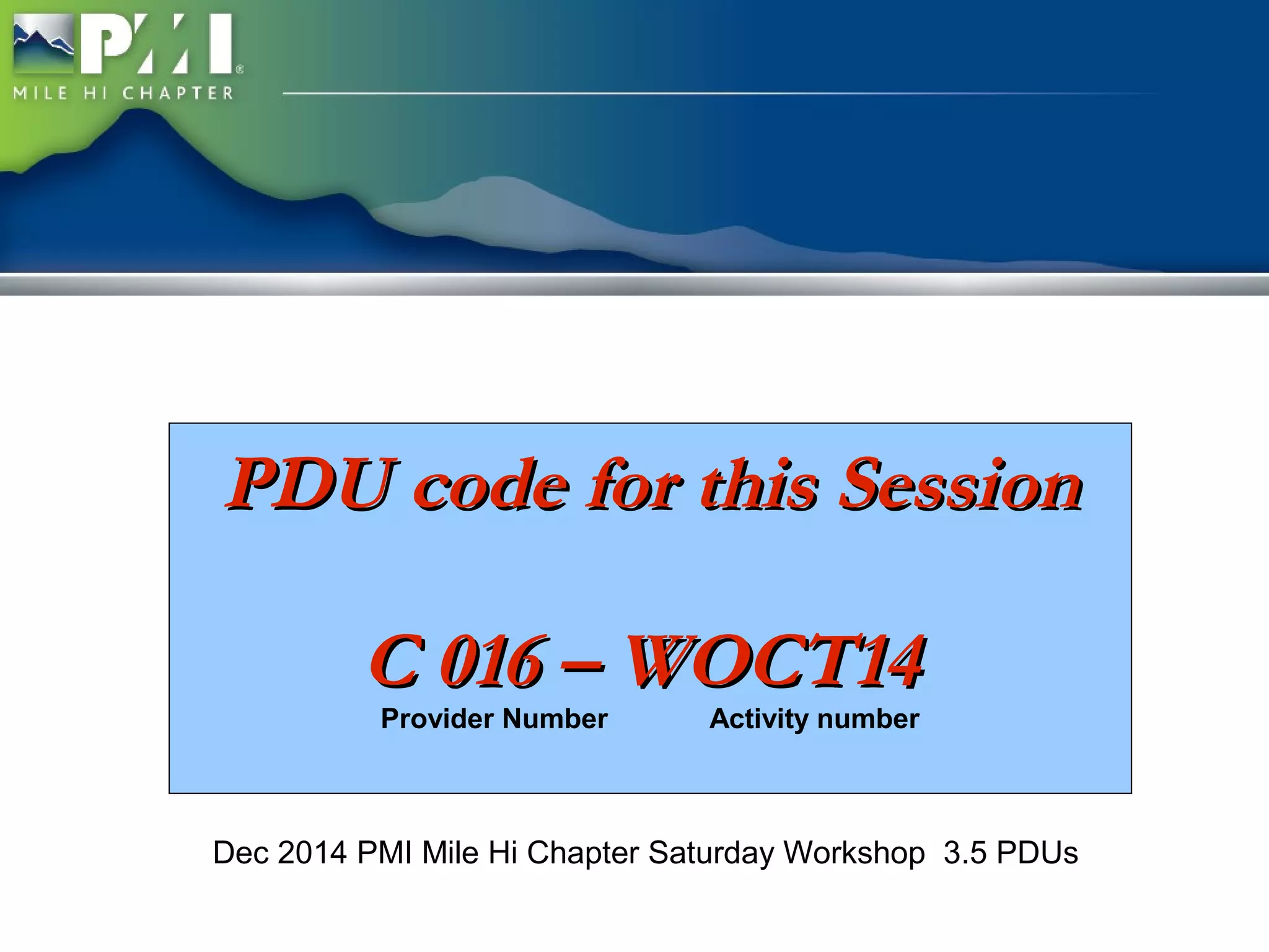 PPDDUU ccooddee ffoorr tthhiiss SSeessssiioonn 
CC 001166 –– WWOOCCTT1144 
Provider Number Activity number 
Dec 2014 PMI Mile Hi Chapter Saturday Workshop 3.5 PDUs 
