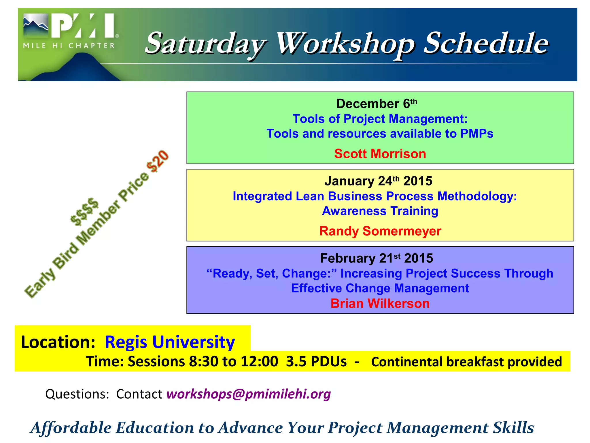 SSaattuurrddaayy WWoorrkksshhoopp SScchheedduullee 
December 6th 
Tools of Project Management: 
Tools and resources available to PMPs 
Scott Morrison 
January 24th 2015 
Integrated Lean Business Process Methodology: 
Awareness Training 
Randy Somermeyer 
“Ready, Set, Change:” Increasing Project Success Through 
Location: Regis University 
February 21st 2015 
Effective Change Management 
Brian Wilkerson 
Time: Sessions 8:30 to 12:00 3.5 PDUs - Continental breakfast provided 
Questions: Contact workshops@pmimilehi.org 
Affordable Education to Advance Your Project Management Skills 
 