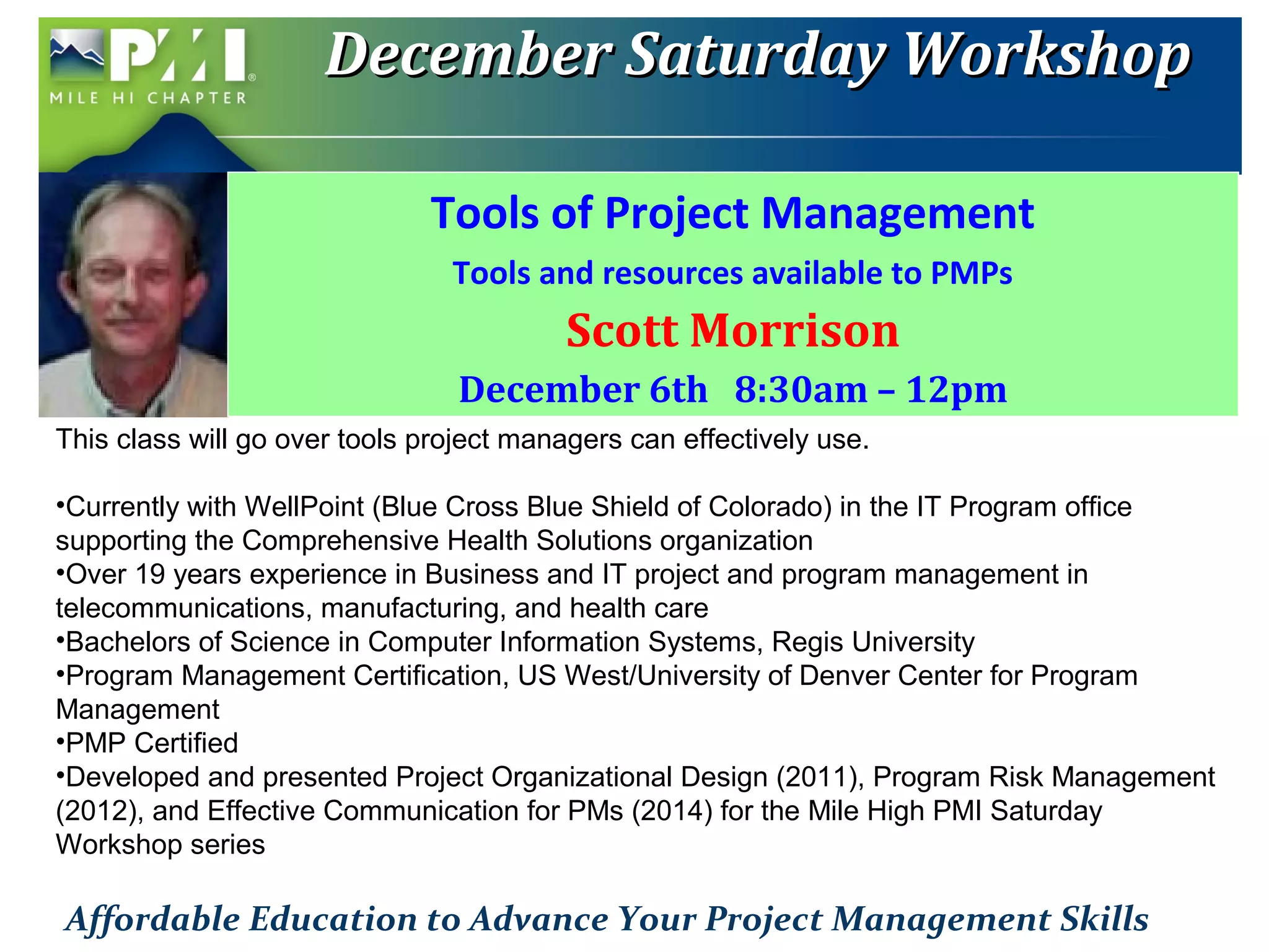 DDeecceemmbbeerr SSaattuurrddaayy WWoorrkksshhoopp 
Tools of Project Management 
Tools and resources available to PMPs 
Scott Morrison 
December 6th 8:30am – 12pm 
This class will go over tools project managers can effectively use. 
•Currently with WellPoint (Blue Cross Blue Shield of Colorado) in the IT Program office 
supporting the Comprehensive Health Solutions organization 
•Over 19 years experience in Business and IT project and program management in 
telecommunications, manufacturing, and health care 
•Bachelors of Science in Computer Information Systems, Regis University 
•Program Management Certification, US West/University of Denver Center for Program 
Management 
•PMP Certified 
•Developed and presented Project Organizational Design (2011), Program Risk Management 
(2012), and Effective Communication for PMs (2014) for the Mile High PMI Saturday 
Workshop series 
Affordable Education to Advance Your Project Management Skills 
 