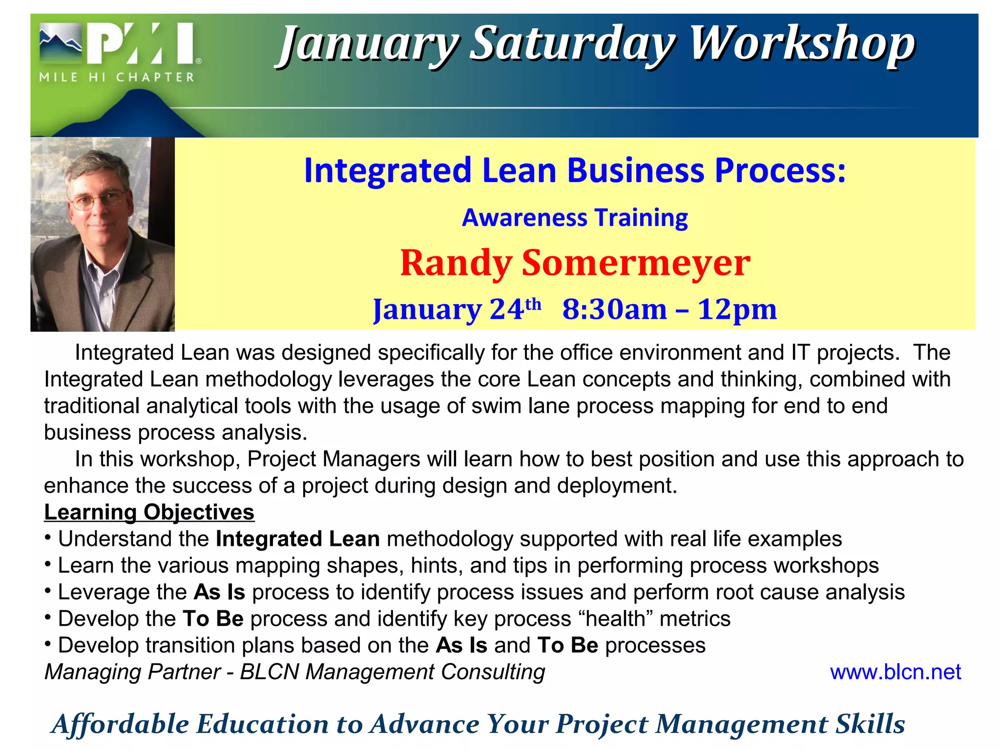 JJaannuuaarryy SSaattuurrddaayy WWoorrkksshhoopp 
Integrated Lean Business Process: 
Awareness Training 
Randy Somermeyer 
January 24th 8:30am – 12pm 
Integrated Lean was designed specifically for the office environment and IT projects. The 
Integrated Lean methodology leverages the core Lean concepts and thinking, combined with 
traditional analytical tools with the usage of swim lane process mapping for end to end 
business process analysis. 
In this workshop, Project Managers will learn how to best position and use this approach to 
enhance the success of a project during design and deployment. 
Learning Objectives 
• Understand the Integrated Lean methodology supported with real life examples 
• Learn the various mapping shapes, hints, and tips in performing process workshops 
• Leverage the As Is process to identify process issues and perform root cause analysis 
• Develop the To Be process and identify key process “health” metrics 
• Develop transition plans based on the As Is and To Be processes 
Managing Partner - BLCN Management Consulting www.blcn.net 
Affordable Education to Advance Your Project Management Skills 
 