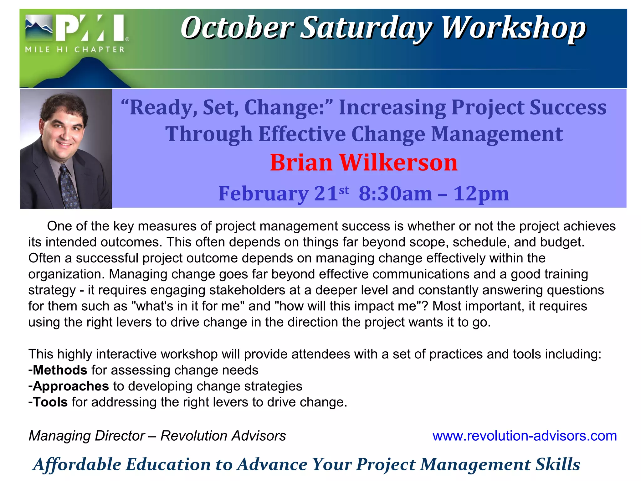 OOccttoobbeerr SSaattuurrddaayy WWoorrkksshhoopp 
“Ready, Set, Change:” Increasing Project Success 
Through Effective Change Management 
Brian Wilkerson 
February 21st 8:30am – 12pm 
One of the key measures of project management success is whether or not the project achieves 
its intended outcomes. This often depends on things far beyond scope, schedule, and budget. 
Often a successful project outcome depends on managing change effectively within the 
organization. Managing change goes far beyond effective communications and a good training 
strategy - it requires engaging stakeholders at a deeper level and constantly answering questions 
for them such as "what's in it for me" and "how will this impact me"? Most important, it requires 
using the right levers to drive change in the direction the project wants it to go. 
This highly interactive workshop will provide attendees with a set of practices and tools including: 
-Methods for assessing change needs 
-Approaches to developing change strategies 
-Tools for addressing the right levers to drive change. 
Managing Director – Revolution Advisors www.revolution-advisors.com 
Affordable Education to Advance Your Project Management Skills 
 
