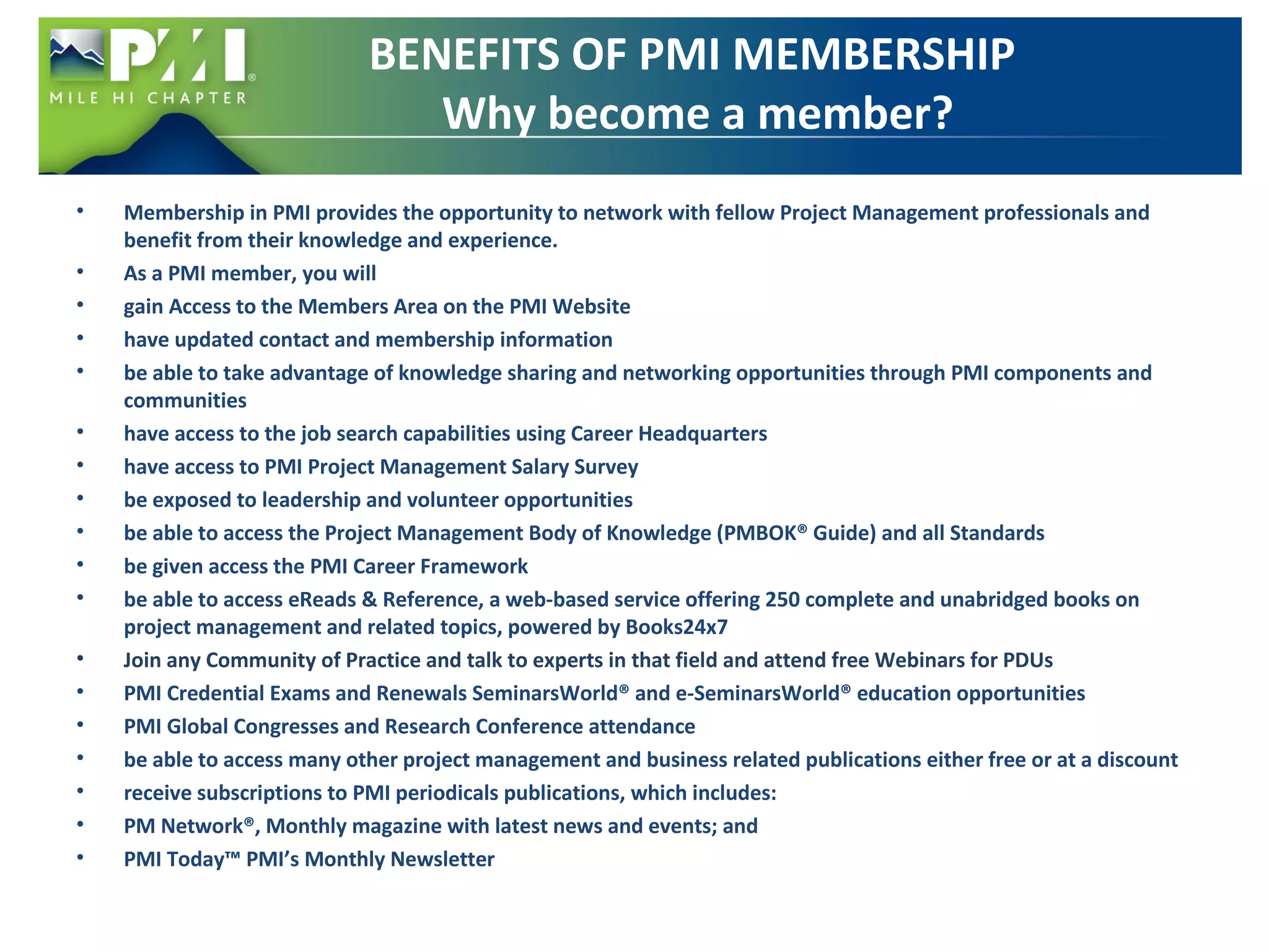 BENEFITS OF PMI MEMBERSHIP 
Why become a member? 
• Membership in PMI provides the opportunity to network with fellow Project Management professionals and 
benefit from their knowledge and experience. 
• As a PMI member, you will 
• gain Access to the Members Area on the PMI Website 
• have updated contact and membership information 
• be able to take advantage of knowledge sharing and networking opportunities through PMI components and 
communities 
• have access to the job search capabilities using Career Headquarters 
• have access to PMI Project Management Salary Survey 
• be exposed to leadership and volunteer opportunities 
• be able to access the Project Management Body of Knowledge (PMBOK® Guide) and all Standards 
• be given access the PMI Career Framework 
• be able to access eReads & Reference, a web-based service offering 250 complete and unabridged books on 
project management and related topics, powered by Books24x7 
• Join any Community of Practice and talk to experts in that field and attend free Webinars for PDUs 
• PMI Credential Exams and Renewals SeminarsWorld® and e-SeminarsWorld® education opportunities 
• PMI Global Congresses and Research Conference attendance 
• be able to access many other project management and business related publications either free or at a discount 
• receive subscriptions to PMI periodicals publications, which includes: 
• PM Network®, Monthly magazine with latest news and events; and 
• PMI Today™ PMI’s Monthly Newsletter 
 