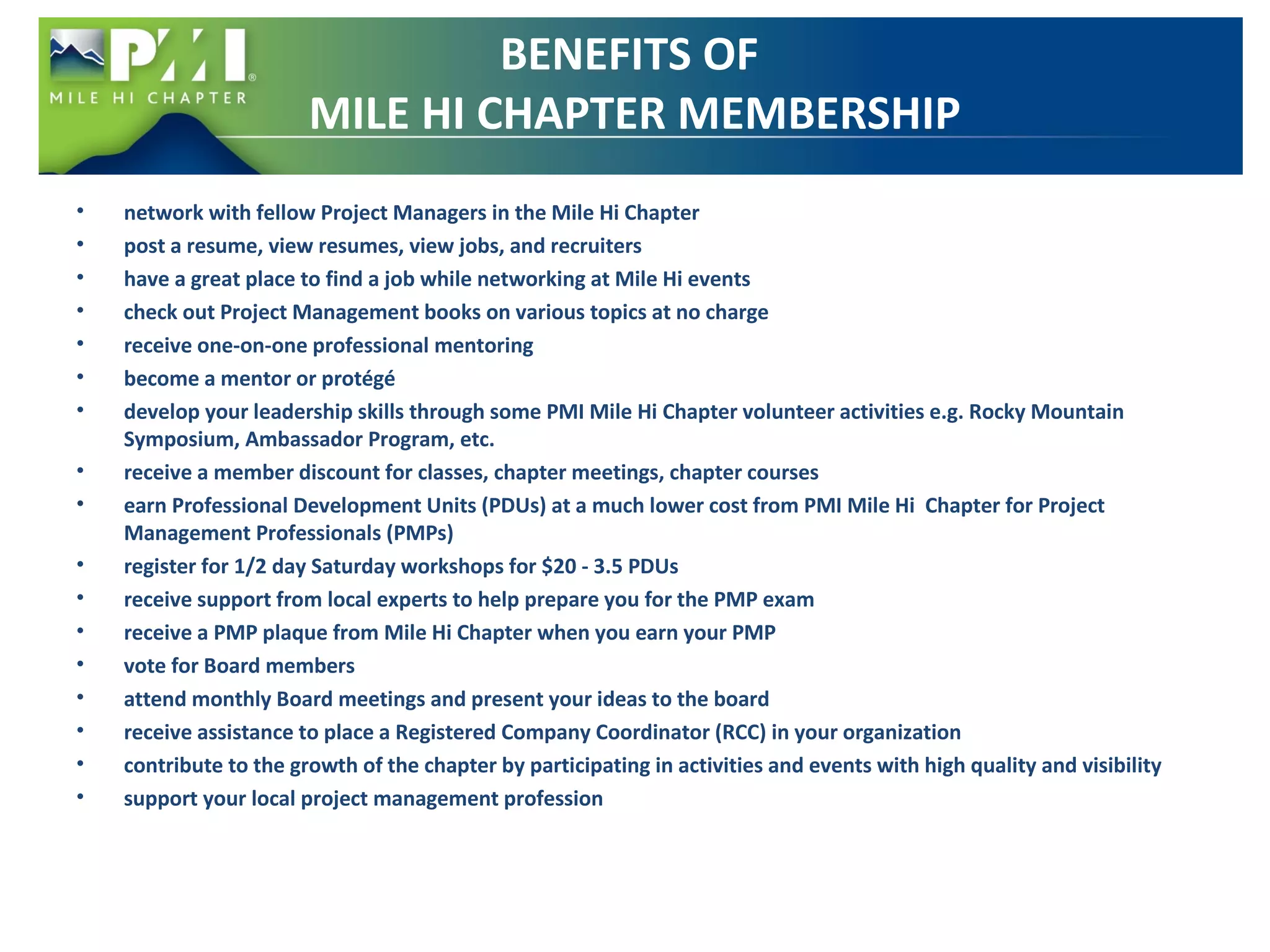 BENEFITS OF 
MILE HI CHAPTER MEMBERSHIP 
• network with fellow Project Managers in the Mile Hi Chapter 
• post a resume, view resumes, view jobs, and recruiters 
• have a great place to find a job while networking at Mile Hi events 
• check out Project Management books on various topics at no charge 
• receive one-on-one professional mentoring 
• become a mentor or protégé 
• develop your leadership skills through some PMI Mile Hi Chapter volunteer activities e.g. Rocky Mountain 
Symposium, Ambassador Program, etc. 
• receive a member discount for classes, chapter meetings, chapter courses 
• earn Professional Development Units (PDUs) at a much lower cost from PMI Mile Hi Chapter for Project 
Management Professionals (PMPs) 
• register for 1/2 day Saturday workshops for $20 - 3.5 PDUs 
• receive support from local experts to help prepare you for the PMP exam 
• receive a PMP plaque from Mile Hi Chapter when you earn your PMP 
• vote for Board members 
• attend monthly Board meetings and present your ideas to the board 
• receive assistance to place a Registered Company Coordinator (RCC) in your organization 
• contribute to the growth of the chapter by participating in activities and events with high quality and visibility 
• support your local project management profession 
 