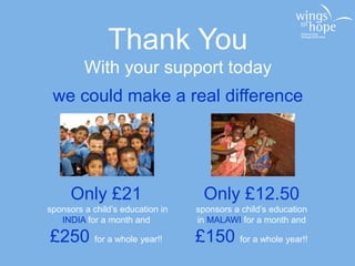 Thank You
With your support today
we could make a real difference
Only £21
sponsors a child’s education in
INDIA for a month and
£250 for a whole year!!
Only £12.50
sponsors a child’s education
in MALAWI for a month and
£150 for a whole year!!
 