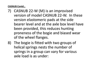 CASNUB Contd…
7) CASNUB 22-W (M) is an improvised
version of model CASNUB 22-W. In these
version elastomeric pads at the side
bearer level and at the axle box level have
been provided, this reduces hunting
proneness of the bogie and biased wear
of the wheel flanges.
8) The bogie is fitted with two groups of
helical springs nests the number of
springs in a group can vary for various
axle load is as under:
 