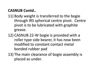CASNUB Contd..
11) Body weight is transferred to the bogie
through IRS spherical centre pivot. Centre
pivot is to be lubricated with graphite
grease.
12) CASNUB 22-W bogie is provided with a
roller type side bearer, it has now been
modified to constant contact metal
bonded rubber pad
13) The main clearance of bogie assembly is
placed as under.
 