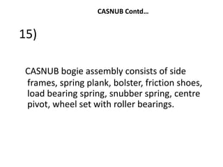 CASNUB Contd…
15)
CASNUB bogie assembly consists of side
frames, spring plank, bolster, friction shoes,
load bearing spring, snubber spring, centre
pivot, wheel set with roller bearings.
 