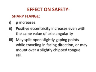 EFFECT ON SAFETY-
SHARP FLANGE:
i) µ increases
ii) Positive eccentricity increases even with
the same value of axle angularity
iii) May split open slightly gaping points
while traveling in facing direction, or may
mount over a slightly chipped tongue
rail.
 