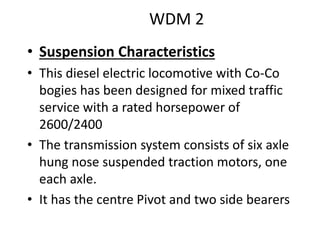 WDM 2
• Suspension Characteristics
• This diesel electric locomotive with Co-Co
bogies has been designed for mixed traffic
service with a rated horsepower of
2600/2400
• The transmission system consists of six axle
hung nose suspended traction motors, one
each axle.
• It has the centre Pivot and two side bearers
 