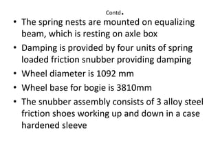Contd.
• The spring nests are mounted on equalizing
beam, which is resting on axle box
• Damping is provided by four units of spring
loaded friction snubber providing damping
• Wheel diameter is 1092 mm
• Wheel base for bogie is 3810mm
• The snubber assembly consists of 3 alloy steel
friction shoes working up and down in a case
hardened sleeve
 