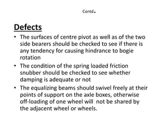 Contd.
Defects
• The surfaces of centre pivot as well as of the two
side bearers should be checked to see if there is
any tendency for causing hindrance to bogie
rotation
• The condition of the spring loaded friction
snubber should be checked to see whether
damping is adequate or not
• The equalizing beams should swivel freely at their
points of support on the axle boxes, otherwise
off-loading of one wheel will not be shared by
the adjacent wheel or wheels.
 