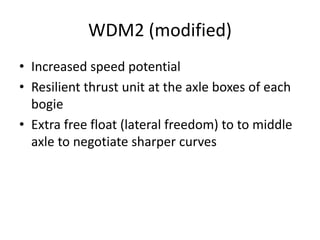 WDM2 (modified)
• Increased speed potential
• Resilient thrust unit at the axle boxes of each
bogie
• Extra free float (lateral freedom) to to middle
axle to negotiate sharper curves
 