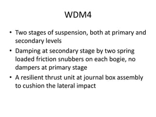 WDM4
• Two stages of suspension, both at primary and
secondary levels
• Damping at secondary stage by two spring
loaded friction snubbers on each bogie, no
dampers at primary stage
• A resilient thrust unit at journal box assembly
to cushion the lateral impact
 