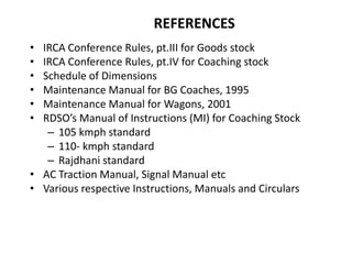 REFERENCES
• IRCA Conference Rules, pt.III for Goods stock
• IRCA Conference Rules, pt.IV for Coaching stock
• Schedule of Dimensions
• Maintenance Manual for BG Coaches, 1995
• Maintenance Manual for Wagons, 2001
• RDSO’s Manual of Instructions (MI) for Coaching Stock
– 105 kmph standard
– 110- kmph standard
– Rajdhani standard
• AC Traction Manual, Signal Manual etc
• Various respective Instructions, Manuals and Circulars
 